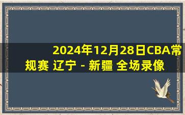 2024年12月28日CBA常规赛 辽宁 - 新疆 全场录像